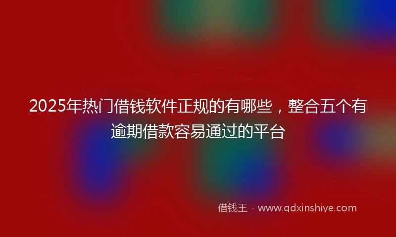 2025年热门借钱软件正规的有哪些，整合五个有逾期借款容易通过的平台