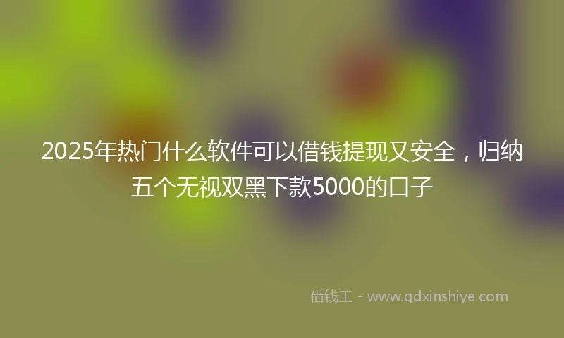 2025年热门什么软件可以借钱提现又安全，归纳五个无视双黑下款5000的口子