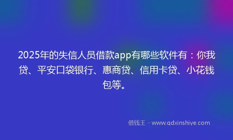 2025年的失信人员借款app有哪些软件有：你我贷、平安口袋银行、惠商贷、信用卡贷、小花钱包等。