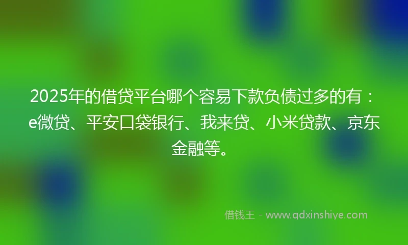 2025年的借贷平台哪个容易下款负债过多的有：e微贷、平安口袋银行、我来贷、小米贷款、京东金融等。