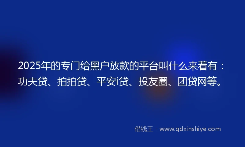 2025年的专门给黑户放款的平台叫什么来着有：功夫贷、拍拍贷、平安i贷、投友圈、团贷网等。