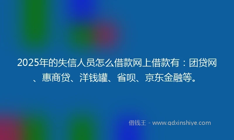 2025年的失信人员怎么借款网上借款有：团贷网、惠商贷、洋钱罐、省呗、京东金融等。