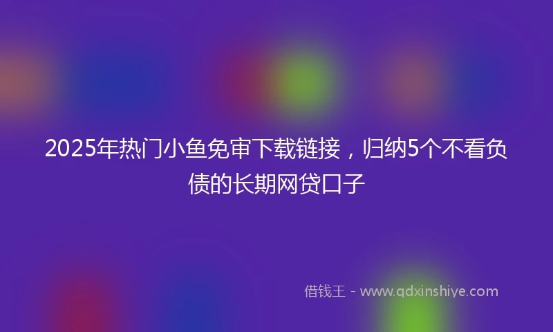 2025年热门小鱼免审下载链接，归纳5个不看负债的长期网贷口子
