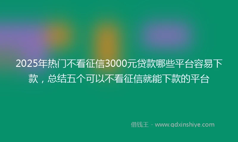 2025年热门不看征信3000元贷款哪些平台容易下款，总结五个可以不看征信就能下款的平台