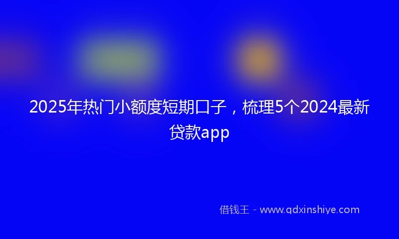 2025年热门小额度短期口子，梳理5个2024最新贷款app