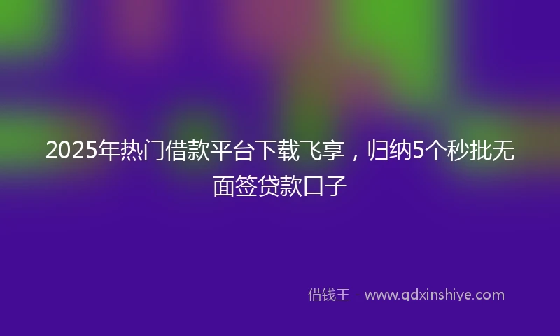 2025年热门借款平台下载飞享，归纳5个秒批无面签贷款口子