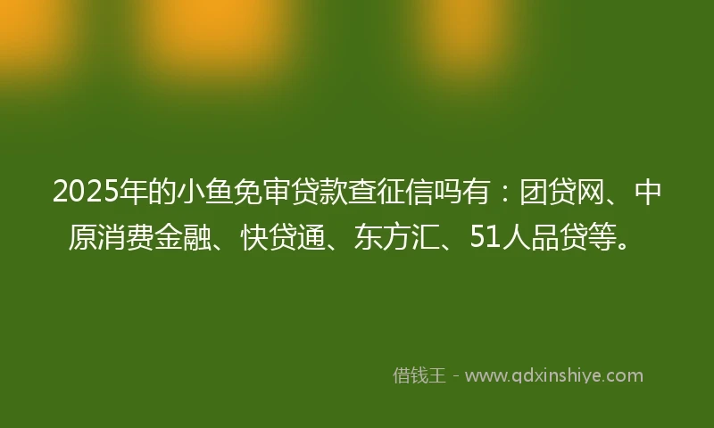 2025年的小鱼免审贷款查征信吗有：团贷网、中原消费金融、快贷通、东方汇、51人品贷等。
