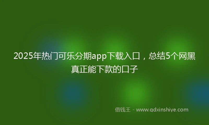 2025年热门可乐分期app下载入口，总结5个网黑真正能下款的口子