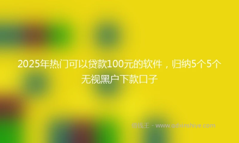 2025年热门可以贷款100元的软件，归纳5个5个无视黑户下款口子