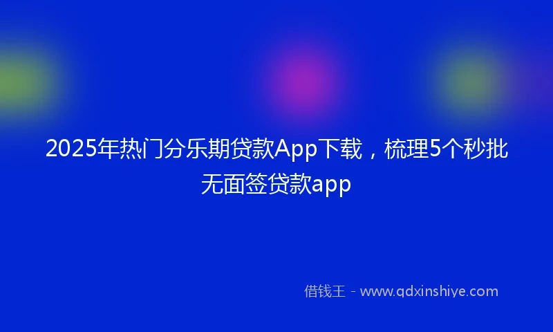2025年热门分乐期贷款App下载，梳理5个秒批无面签贷款app