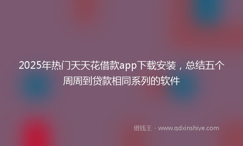 2025年热门天天花借款app下载安装，总结五个周周到贷款相同系列的软件
