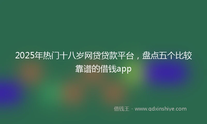 2025年热门十八岁网贷贷款平台，盘点五个比较靠谱的借钱app