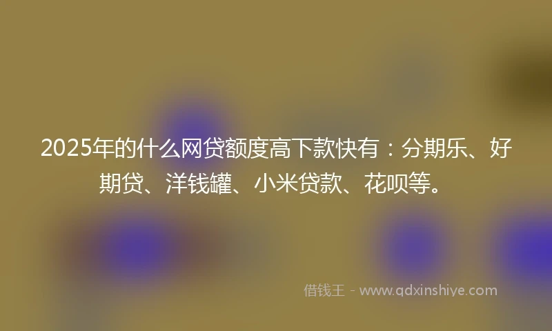 2025年的什么网贷额度高下款快有：分期乐、好期贷、洋钱罐、小米贷款、花呗等。