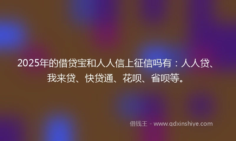 2025年的借贷宝和人人信上征信吗有：人人贷、我来贷、快贷通、花呗、省呗等。