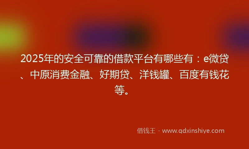 2025年的安全可靠的借款平台有哪些有：e微贷、中原消费金融、好期贷、洋钱罐、百度有钱花等。