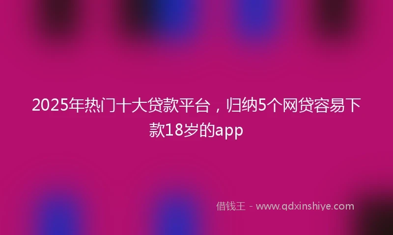 2025年热门十大贷款平台，归纳5个网贷容易下款18岁的app
