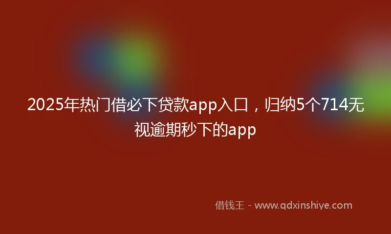 2025年热门借必下贷款app入口，归纳5个714无视逾期秒下的app