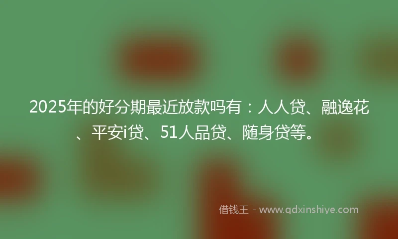 2025年的好分期最近放款吗有：人人贷、融逸花、平安i贷、51人品贷、随身贷等。