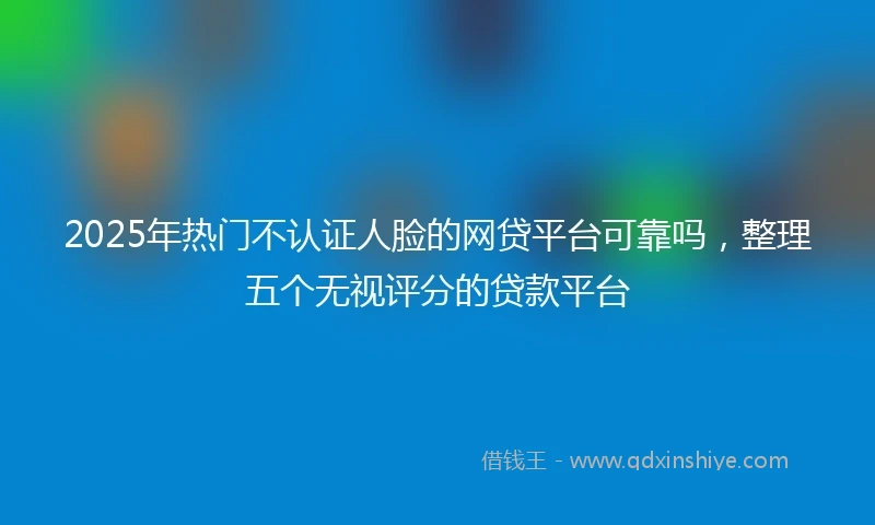 2025年热门不认证人脸的网贷平台可靠吗，整理五个无视评分的贷款平台