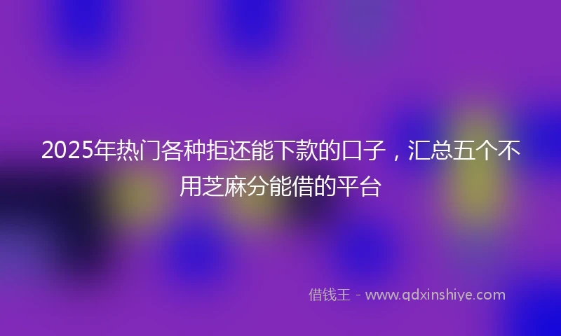 2025年热门各种拒还能下款的口子，汇总五个不用芝麻分能借的平台