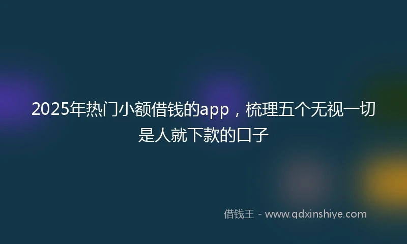 2025年热门小额借钱的app，梳理五个无视一切是人就下款的口子