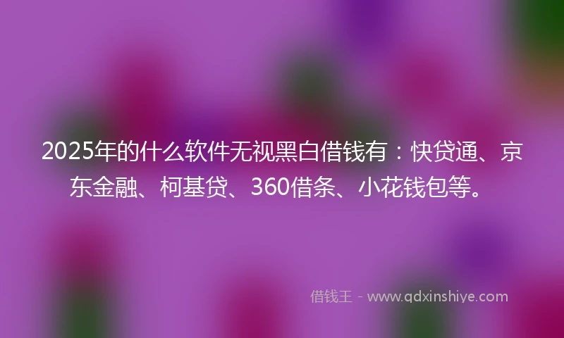 2025年的什么软件无视黑白借钱有：快贷通、京东金融、柯基贷、360借条、小花钱包等。