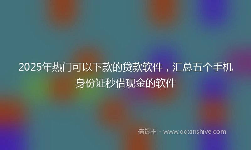 2025年热门可以下款的贷款软件，汇总五个手机身份证秒借现金的软件