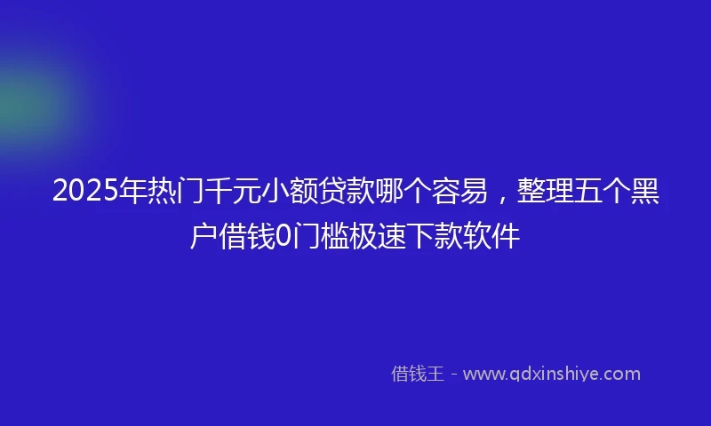 2025年热门千元小额贷款哪个容易，整理五个黑户借钱0门槛极速下款软件