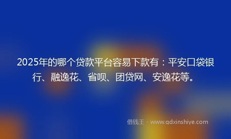 2025年的哪个贷款平台容易下款有：平安口袋银行、融逸花、省呗、团贷网、安逸花等。