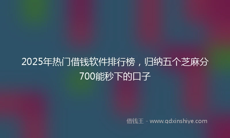 2025年热门借钱软件排行榜，归纳五个芝麻分700能秒下的口子
