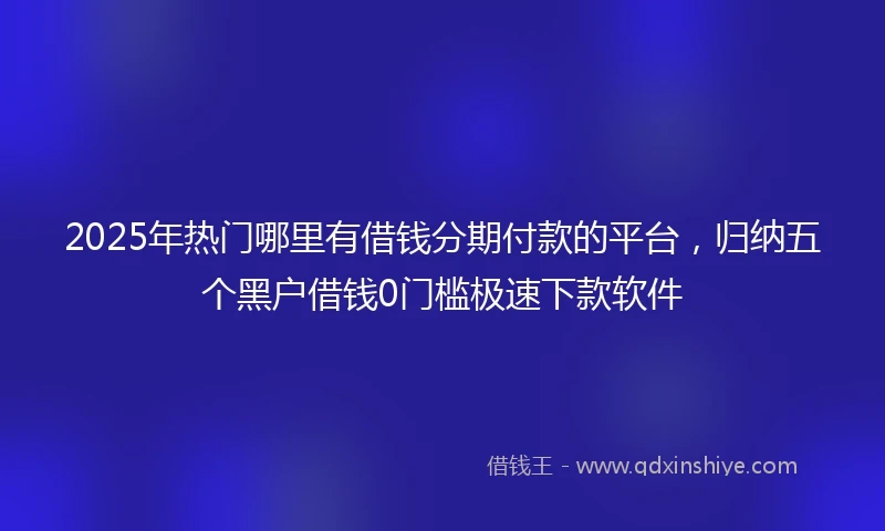 2025年热门哪里有借钱分期付款的平台,归纳五个黑户借钱0门槛极速下款软件
