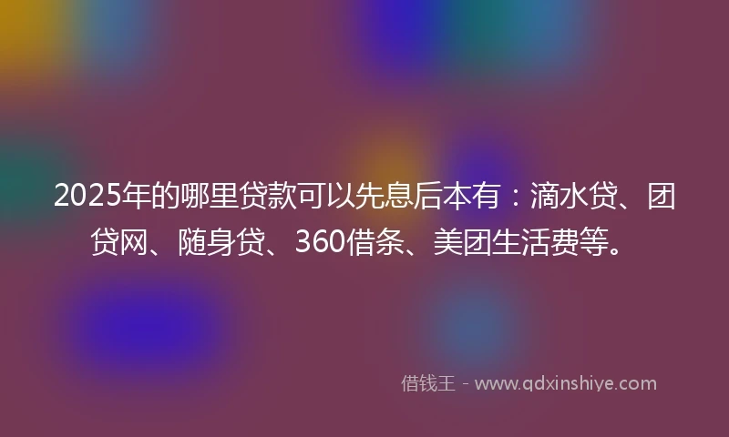 2025年的哪里贷款可以先息后本有：滴水贷、团贷网、随身贷、360借条、美团生活费等。