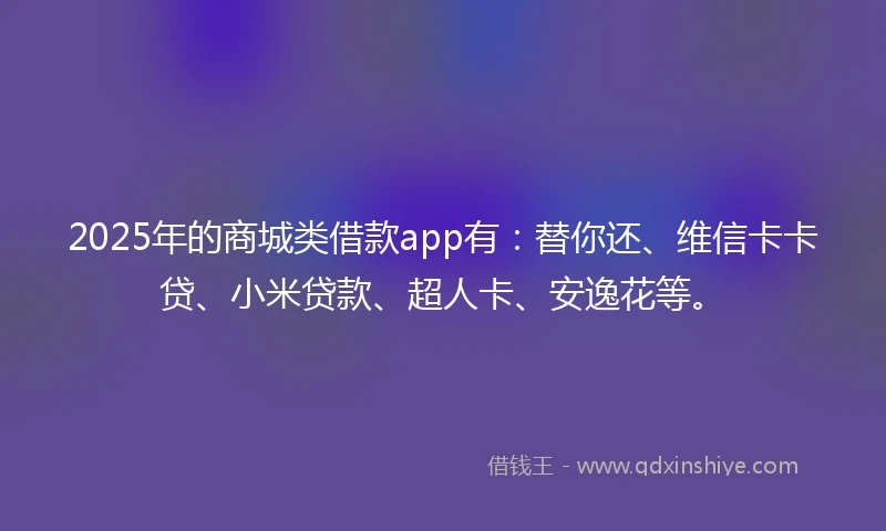 2025年的商城类借款app有：替你还、维信卡卡贷、小米贷款、超人卡、安逸花等。