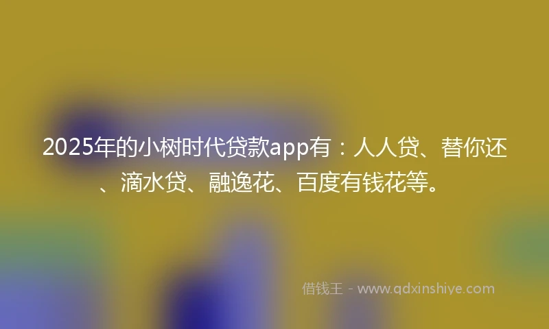 2025年的小树时代贷款app有：人人贷、替你还、滴水贷、融逸花、百度有钱花等。