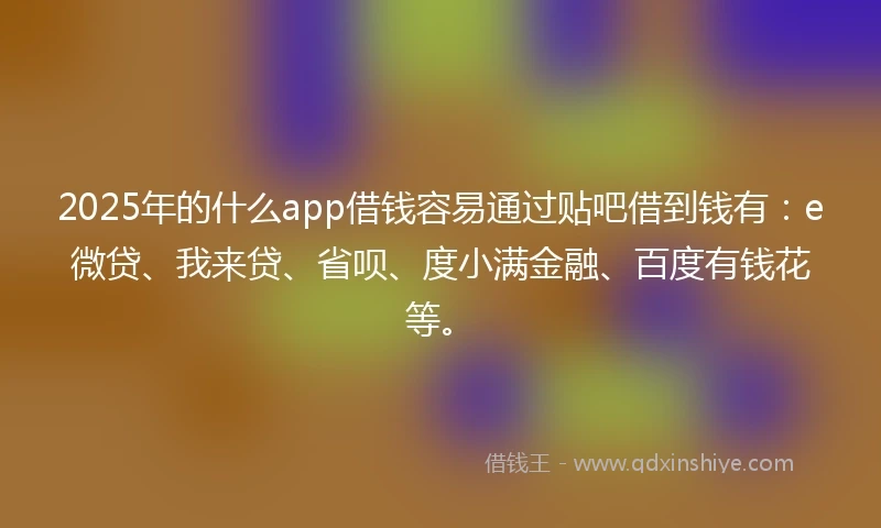 2025年的什么app借钱容易通过贴吧借到钱有：e微贷、我来贷、省呗、度小满金融、百度有钱花等。