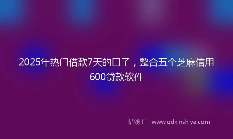 2025年热门借款7天的口子，整合五个芝麻信用600贷款软件