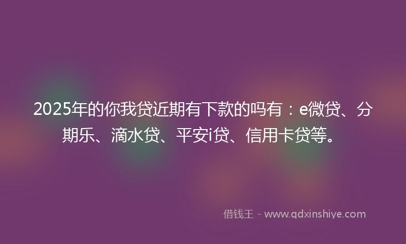 2025年的你我贷近期有下款的吗有：e微贷、分期乐、滴水贷、平安i贷、信用卡贷等。