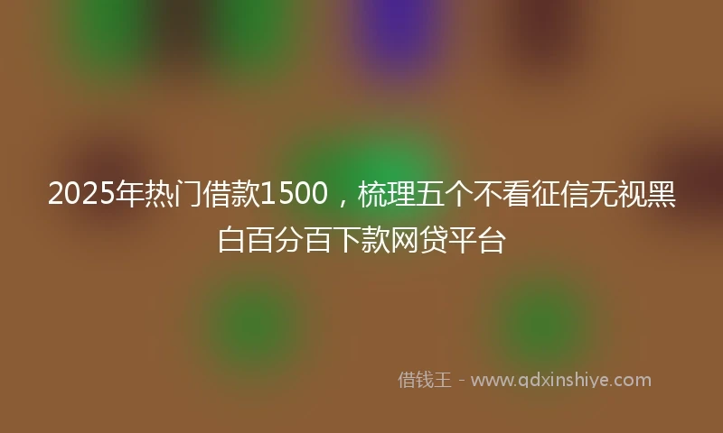 2025年热门借款1500，梳理五个不看征信无视黑白百分百下款网贷平台