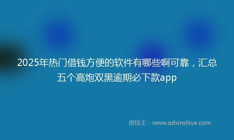2025年热门借钱方便的软件有哪些啊可靠，汇总五个高炮双黑逾期必下款app