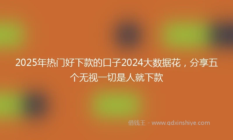 2025年热门好下款的口子2024大数据花，分享五个无视一切是人就下款