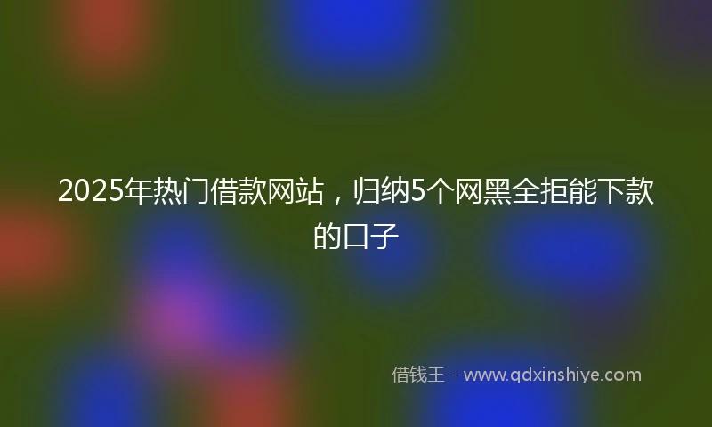 2025年热门借款网站，归纳5个网黑全拒能下款的口子