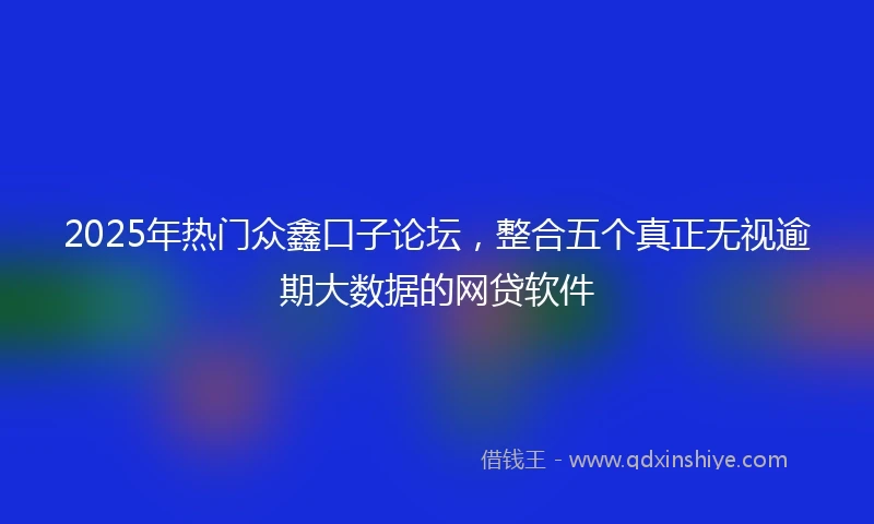2025年热门众鑫口子论坛，整合五个真正无视逾期大数据的网贷软件
