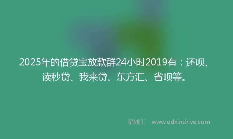2025年的借贷宝放款群24小时2019有：还呗、读秒贷、我来贷、东方汇、省呗等。