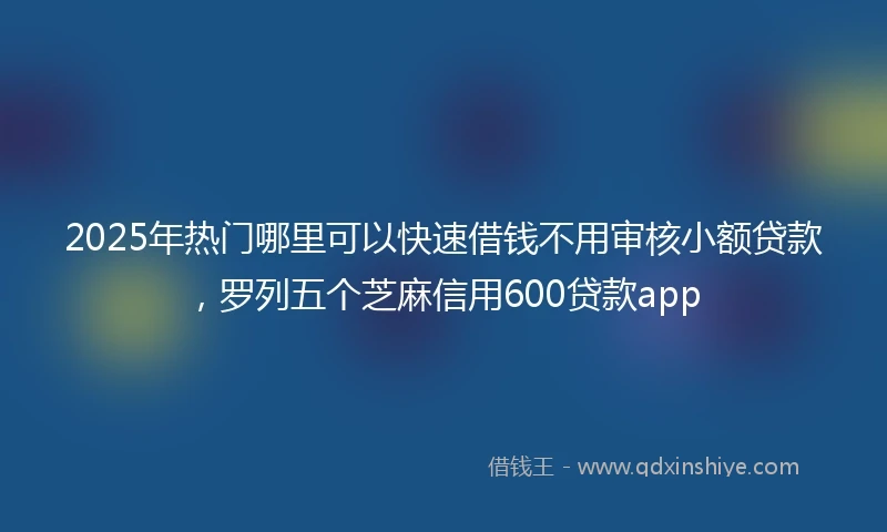 2025年热门哪里可以快速借钱不用审核小额贷款,罗列五个芝麻信用600贷款app
