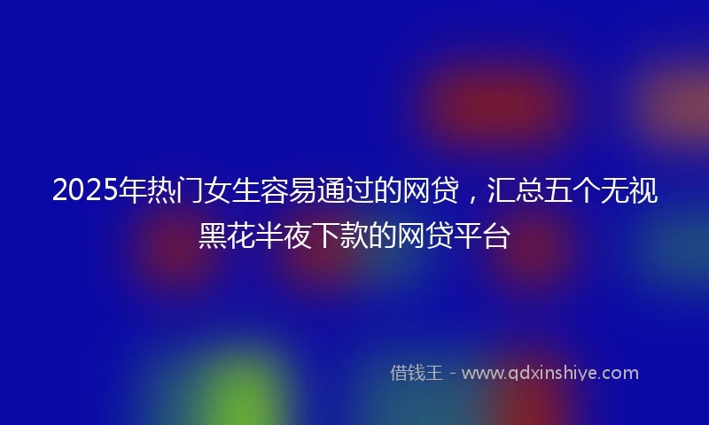 2025年热门女生容易通过的网贷，汇总五个无视黑花半夜下款的网贷平台