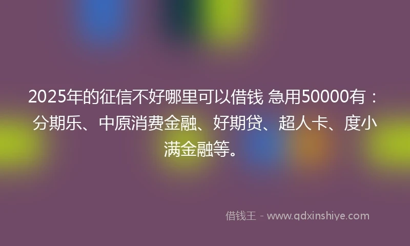 2025年的征信不好哪里可以借钱 急用50000有：分期乐、中原消费金融、好期贷、超人卡、度小满金融等。
