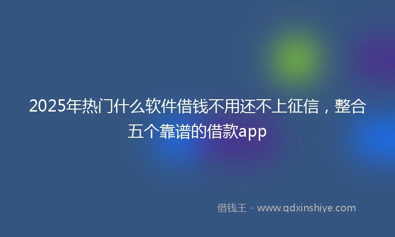 2025年热门什么软件借钱不用还不上征信，整合五个靠谱的借款app