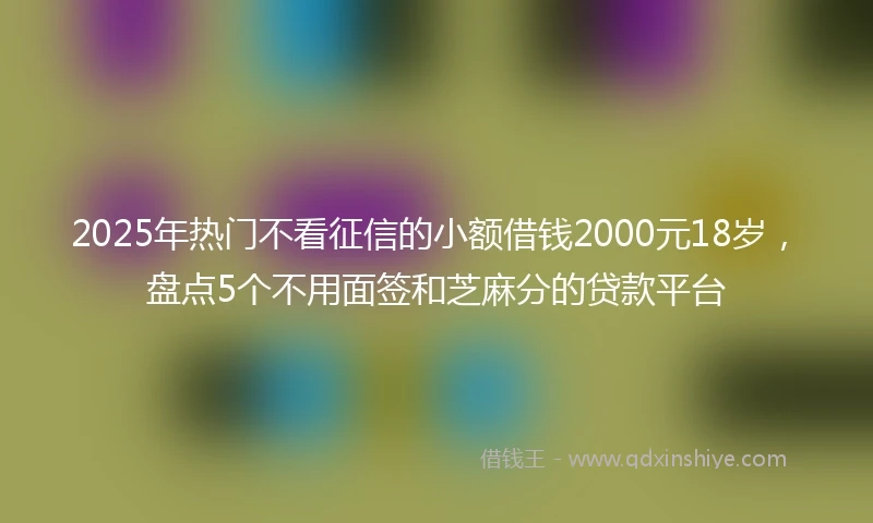 2025年热门不看征信的小额借钱2000元18岁，盘点5个不用面签和芝麻分的贷款平台
