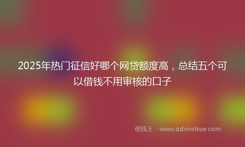 2025年热门征信好哪个网贷额度高，总结五个可以借钱不用审核的口子