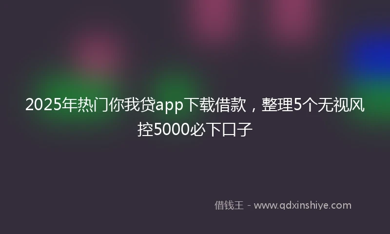 2025年热门你我贷app下载借款，整理5个无视风控5000必下口子